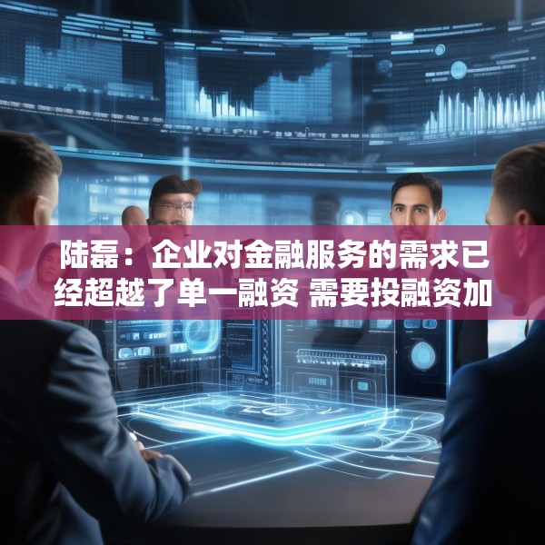 陆磊：企业对金融服务的需求已经超越了单一融资 需要投融资加风险管理咨询的一体化金融解决方案