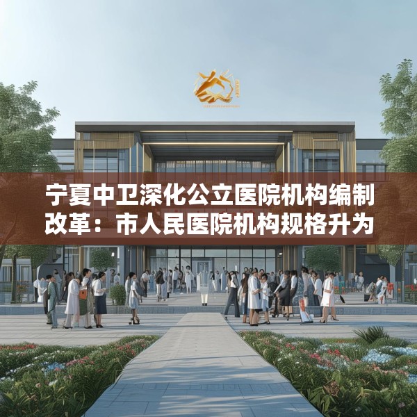 宁夏中卫深化公立医院机构编制改革：市人民医院机构规格升为正处级