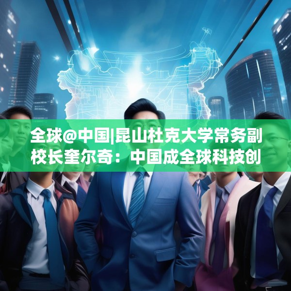 全球@中国|昆山杜克大学常务副校长奎尔奇：中国成全球科技创新引领者之一年轻人在传承中焕发创新活力