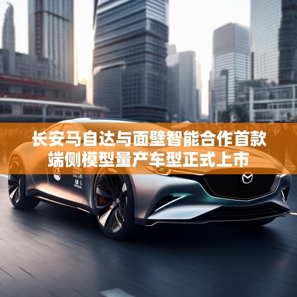 长安马自达与面壁智能合作首款端侧模型量产车型正式上市