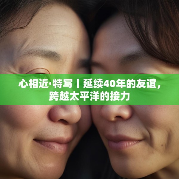 心相近·特写丨延续40年的友谊，跨越太平洋的接力