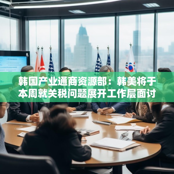 韩国产业通商资源部：韩美将于本周就关税问题展开工作层面讨论