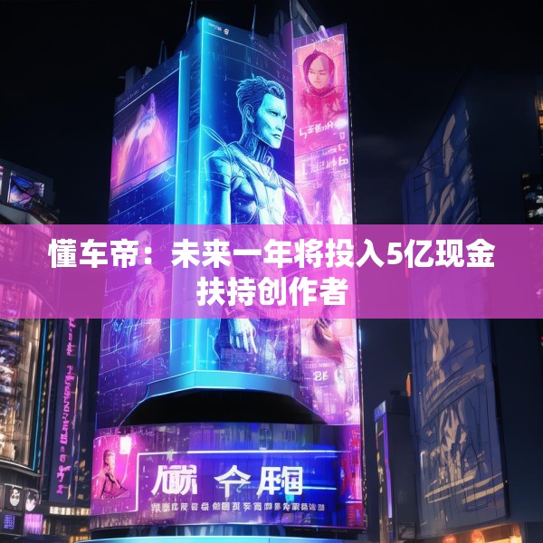 懂车帝：未来一年将投入5亿现金扶持创作者