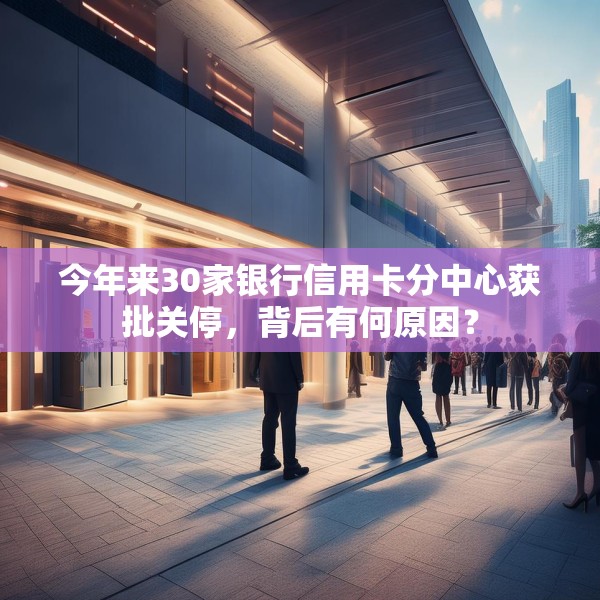 今年来30家银行信用卡分中心获批关停，背后有何原因？