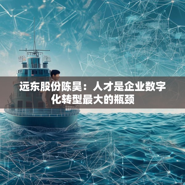 远东股份陈昊：人才是企业数字化转型最大的瓶颈