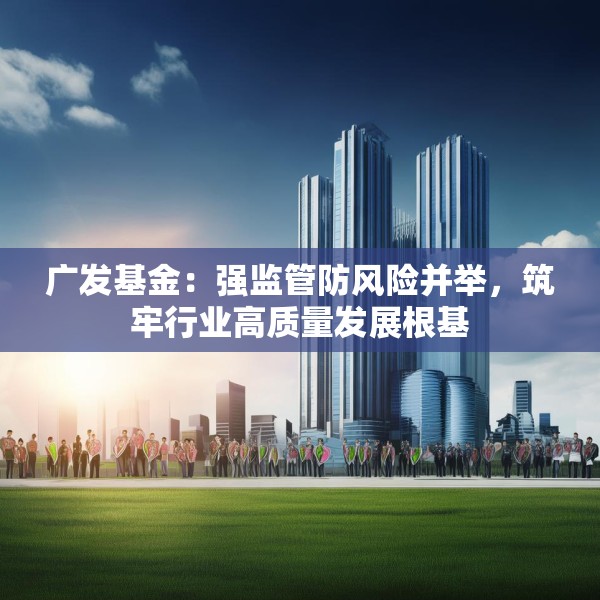 广发基金：强监管防风险并举，筑牢行业高质量发展根基