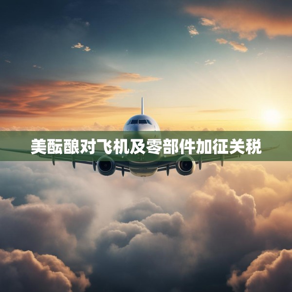 美酝酿对飞机及零部件加征关税