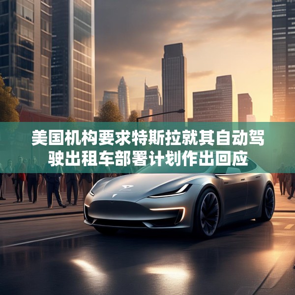 美国机构要求特斯拉就其自动驾驶出租车部署计划作出回应
