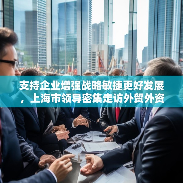 支持企业增强战略敏捷更好发展，上海市领导密集走访外贸外资企业