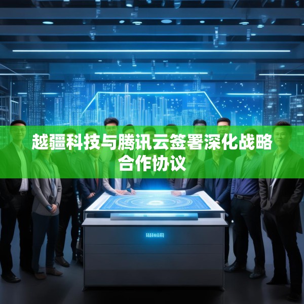 越疆科技与腾讯云签署深化战略合作协议