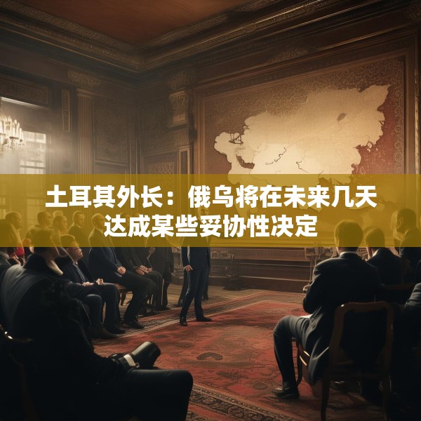 土耳其外长：俄乌将在未来几天达成某些妥协性决定