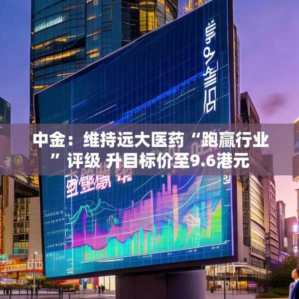 中金：维持远大医药“跑赢行业”评级 升目标价至9.6港元
