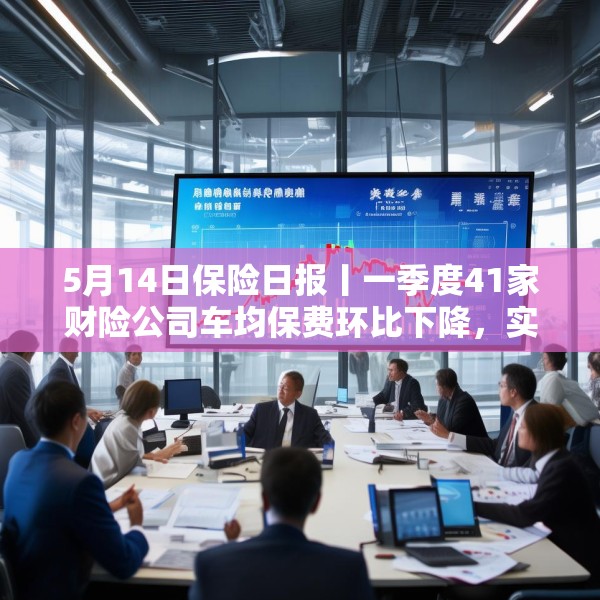 5月14日保险日报丨一季度41家财险公司车均保费环比下降，实探分红险市场，机构火力全开客户持观望态度