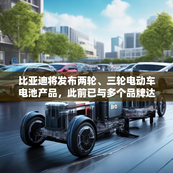 比亚迪将发布两轮、三轮电动车电池产品，此前已与多个品牌达成合作