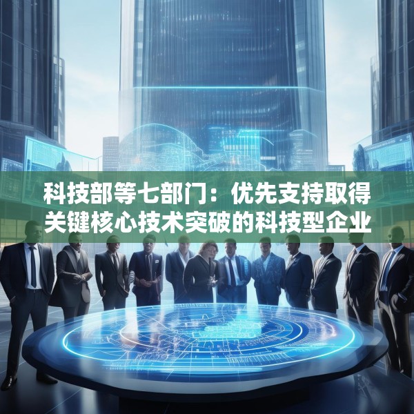 科技部等七部门：优先支持取得关键核心技术突破的科技型企业上市融资