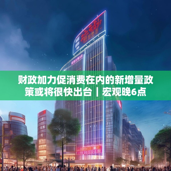 财政加力促消费在内的新增量政策或将很快出台｜宏观晚6点