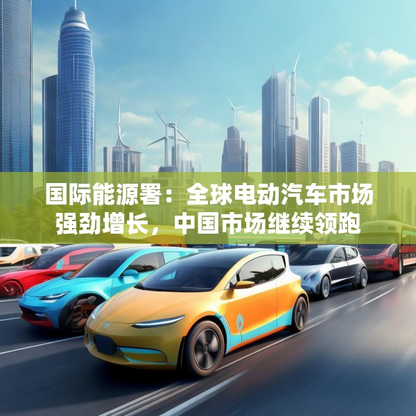 国际能源署：全球电动汽车市场强劲增长，中国市场继续领跑