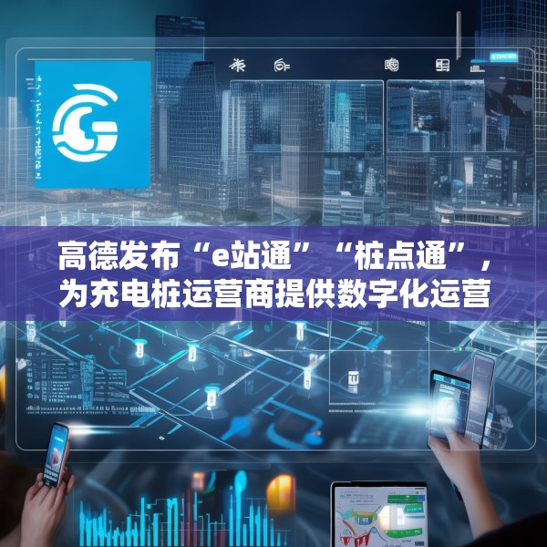高德发布“e站通”“桩点通”，为充电桩运营商提供数字化运营解决方案