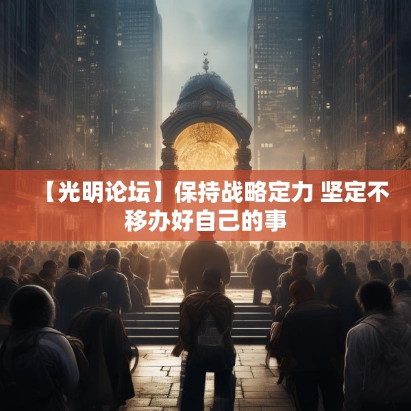 【光明论坛】保持战略定力 坚定不移办好自己的事