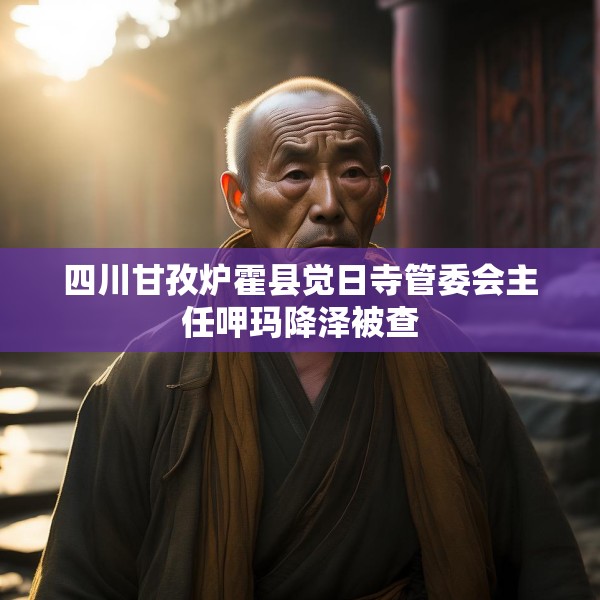 四川甘孜炉霍县觉日寺管委会主任呷玛降泽被查