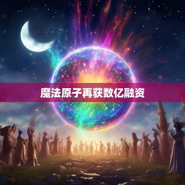 魔法原子再获数亿融资