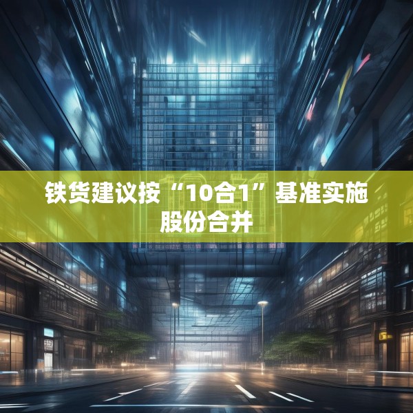 铁货建议按“10合1”基准实施股份合并