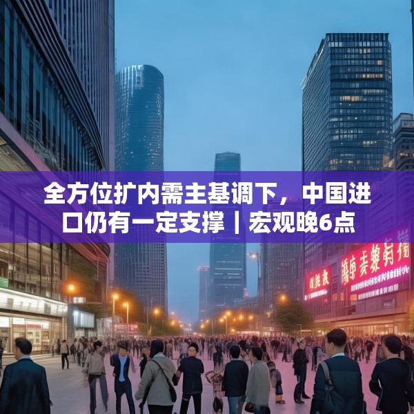 全方位扩内需主基调下，中国进口仍有一定支撑｜宏观晚6点