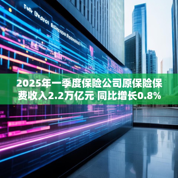 2025年一季度保险公司原保险保费收入2.2万亿元 同比增长0.8%