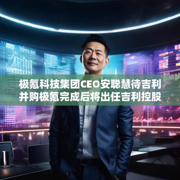 极氪科技集团CEO安聪慧待吉利并购极氪完成后将出任吉利控股集团CEO
