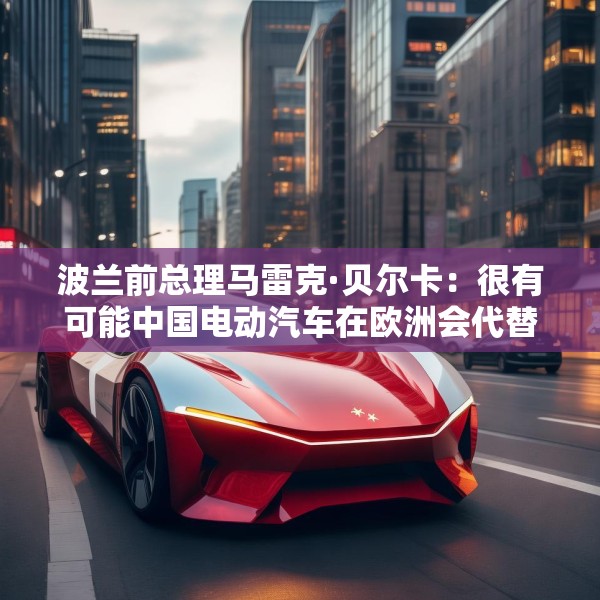 波兰前总理马雷克·贝尔卡：很有可能中国电动汽车在欧洲会代替特斯拉