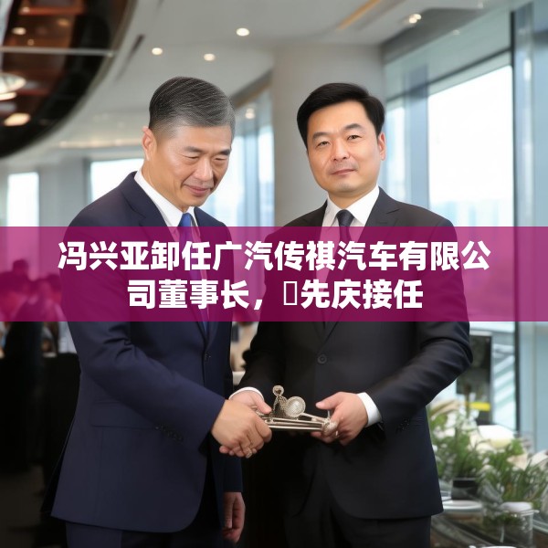 冯兴亚卸任广汽传祺汽车有限公司董事长，閤先庆接任