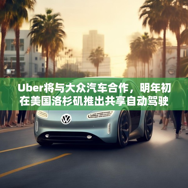 Uber将与大众汽车合作，明年初在美国洛杉矶推出共享自动驾驶服务