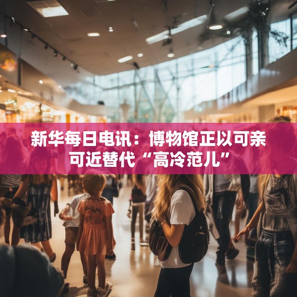 新华每日电讯：博物馆正以可亲可近替代“高冷范儿”