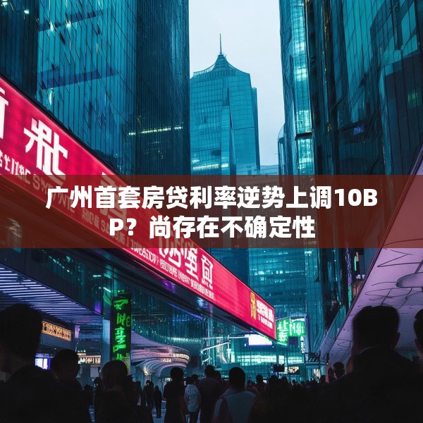 广州首套房贷利率逆势上调10BP？尚存在不确定性