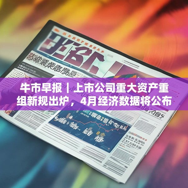 牛市早报｜上市公司重大资产重组新规出炉，4月经济数据将公布