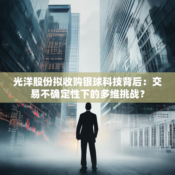 光洋股份拟收购银球科技背后：交易不确定性下的多维挑战？