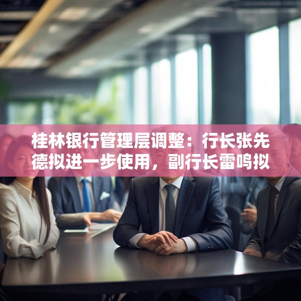 桂林银行管理层调整：行长张先德拟进一步使用，副行长雷鸣拟任市属国企正职