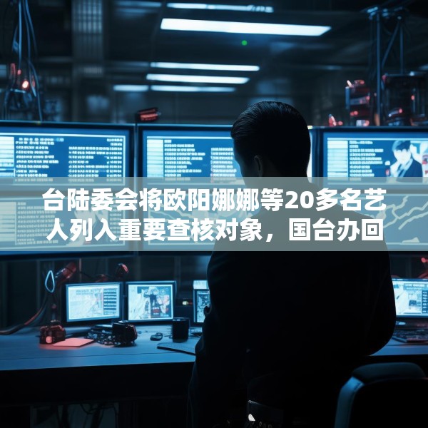 台陆委会将欧阳娜娜等20多名艺人列入重要查核对象，国台办回应