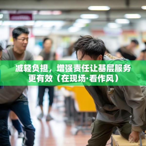 减轻负担，增强责任让基层服务更有效（在现场·看作风）