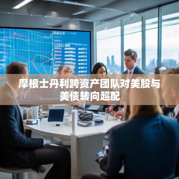 摩根士丹利跨资产团队对美股与美债转向超配