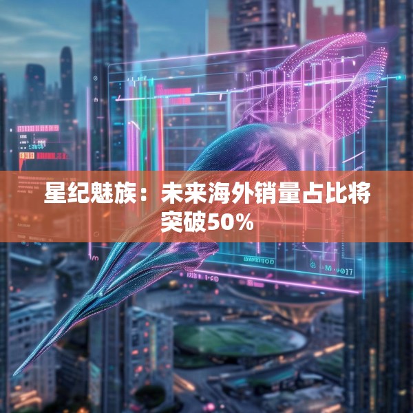星纪魅族：未来海外销量占比将突破50%
