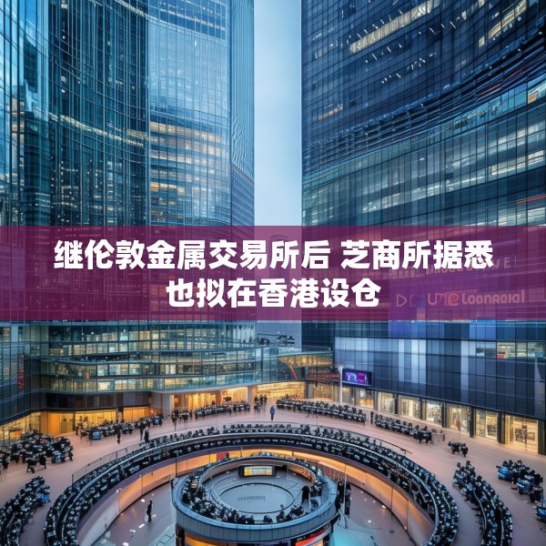 继伦敦金属交易所后 芝商所据悉也拟在香港设仓