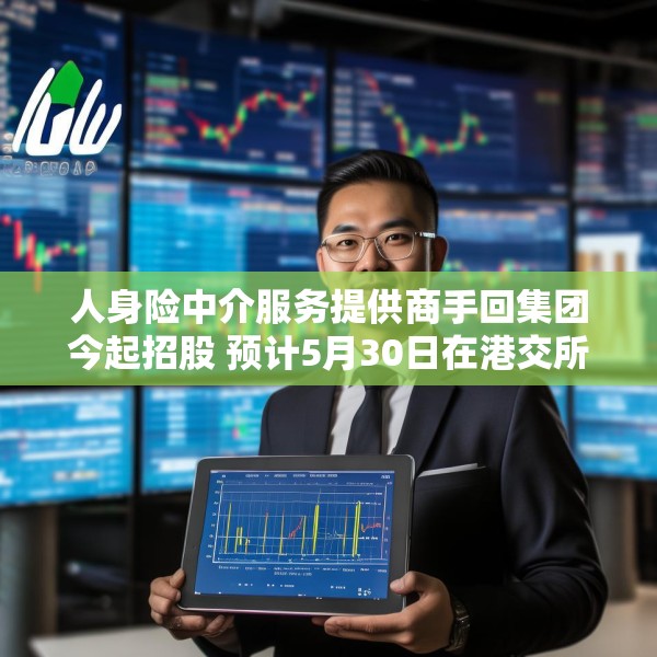 人身险中介服务提供商手回集团今起招股 预计5月30日在港交所上市