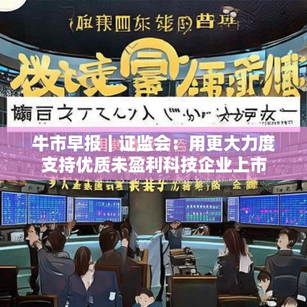 牛市早报｜证监会：用更大力度支持优质未盈利科技企业上市