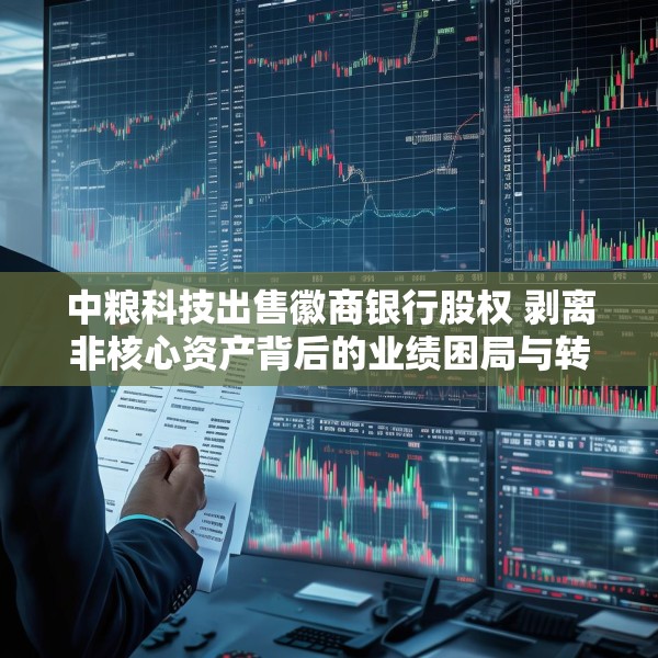 中粮科技出售徽商银行股权 剥离非核心资产背后的业绩困局与转型阵痛