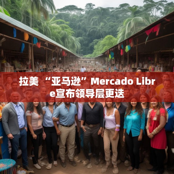 拉美 “亚马逊”Mercado Libre宣布领导层更迭