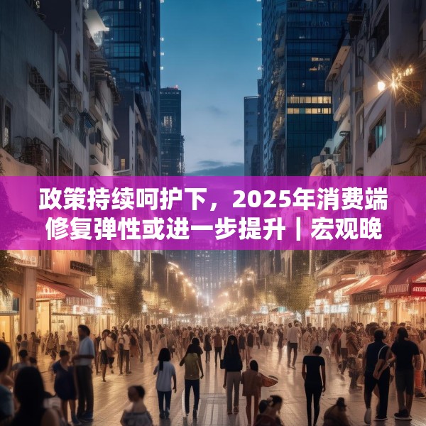 政策持续呵护下，2025年消费端修复弹性或进一步提升｜宏观晚6点