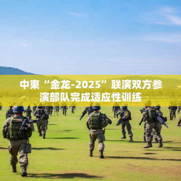 中柬“金龙-2025”联演双方参演部队完成适应性训练