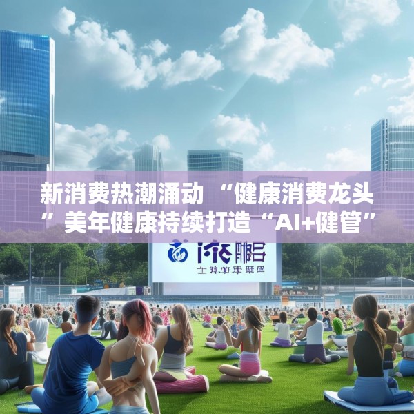 新消费热潮涌动 “健康消费龙头”美年健康持续打造“AI+健管”新生态