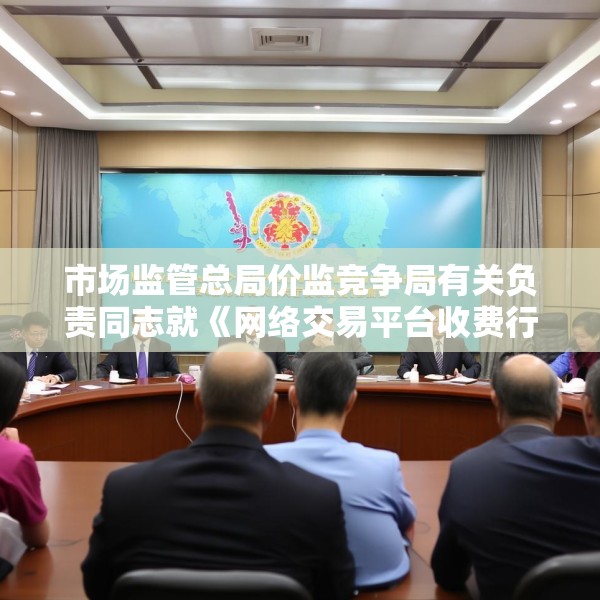 市场监管总局价监竞争局有关负责同志就《网络交易平台收费行为合规指南（征求意见稿）》答记者问